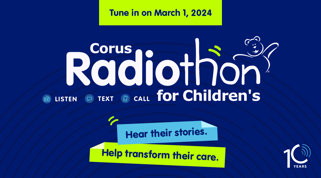 Tune in on march 1, 2024 Corus Radiothon for Children's - hear their stories. Help transform their care. Listen, Text, Call