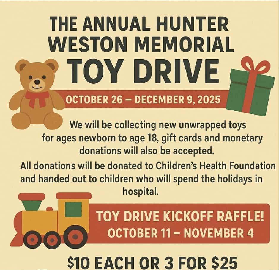 The Annual Hunter Weston Memorial Toy Drive - Oct 26-Dec 9, 2025 | We will be collecting new unwrapped toys for ages newborn to age 18, gift cards and monetary donations will also be accepted. All donations will be donated to Children's Health Foundation and handed out to children who will spend the holidays in hospital. Toy Drive Kickoff Raffle - Oct 11-Nov 4, $10 each or 3 for $25